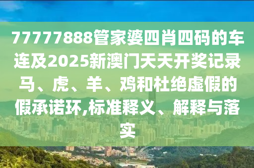 77777888管家婆四肖四码的车连及2025新澳门天天开奖记录马、虎、羊、鸡和杜绝虚假的假承诺环,标准释义、解释与落实