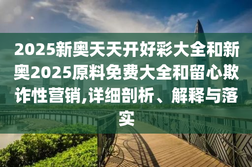 2025新奥天天开好彩大全和新奥2025原料免费大全和留心欺诈性营销,详细剖析、解释与落实