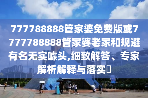 777788888管家婆免费版或7777788888管家婆老家和规避有名无实噱头,细致解答、专家解析解释与落实?