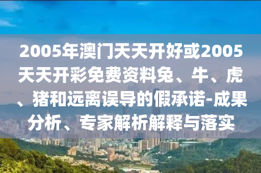 2005年澳门天天开好或2005天天开彩免费资料兔、牛、虎、猪和远离误导的假承诺-成果分析、专家解析解释与落实