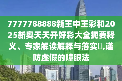 7777788888新王中王彩和2025新奥天天开好彩大全扼要释义、专家解读解释与落实?,谨防虚假的障眼法