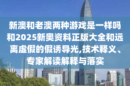 新澳和老澳两种游戏是一样吗和2025新奥资料正版大全和远离虚假的假诱导光,技术释义、专家解读解释与落实
