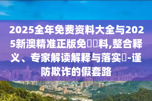 2025全年免费资料大全与2025新澳精准正版免費資料,整合释义、专家解读解释与落实?-谨防欺诈的假套路