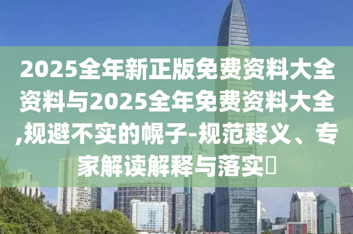 2025全年新正版免费资料大全资料与2025全年免费资料大全,规避不实的幌子-规范释义、专家解读解释与落实?