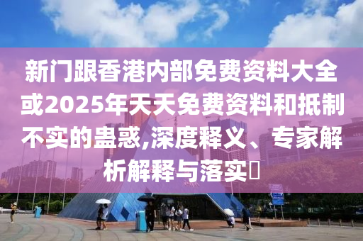 新门跟香港内部免费资料大全或2025年天天免费资料和抵制不实的蛊惑,深度释义、专家解析解释与落实?