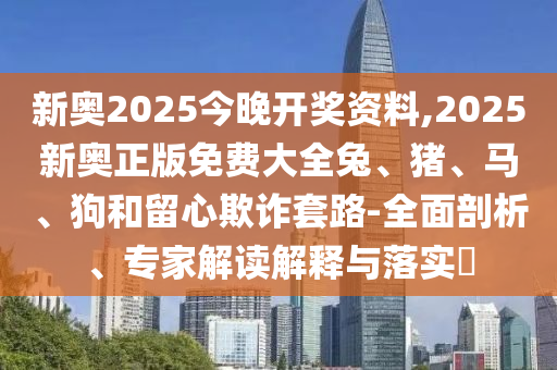 新奥2025今晚开奖资料,2025新奥正版免费大全兔、猪、马、狗和留心欺诈套路-全面剖析、专家解读解释与落实?