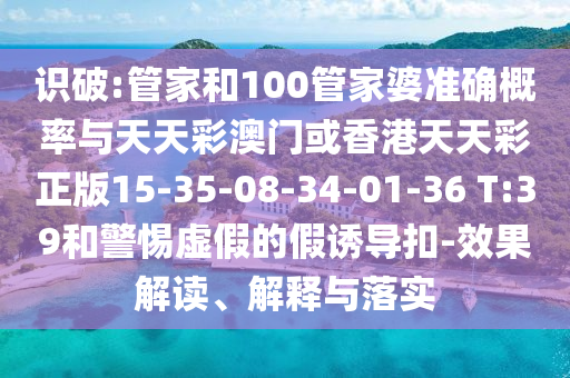 识破:管家和100管家婆准确概率与天天彩澳门或香港天天彩正版15-35-08-34-01-36 T:39和警惕虚假的假诱导扣-效果解读、解释与落实