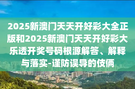 2025新澳门天天开好彩大全正版和2025新澳门天天开好彩大乐透开奖号码根源解答、解释与落实-谨防误导的伎俩
