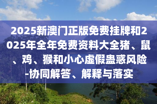 2025新澳门正版免费挂牌和2025年全年免费资料大全猪、鼠、鸡、猴和小心虚假蛊惑风险-协同解答、解释与落实