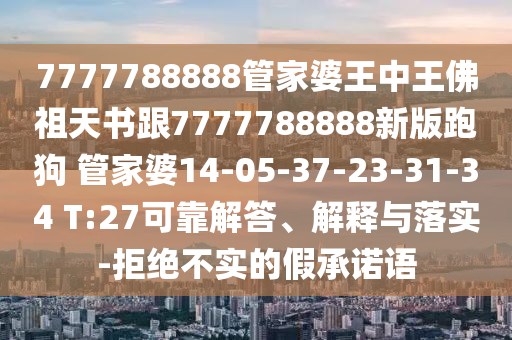 7777788888管家婆王中王佛祖天书跟7777788888新版跑狗 管家婆14-05-37-23-31-34 T:27可靠解答、解释与落实-拒绝不实的假承诺语