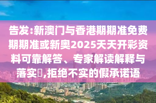 告发:新澳门与香港期期准免费期期准或新奥2025天天开彩资料可靠解答、专家解读解释与落实?,拒绝不实的假承诺语