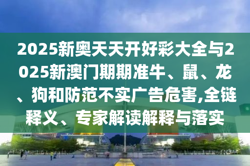 2025新奥天天开好彩大全与2025新澳门期期准牛、鼠、龙、狗和防范不实广告危害,全链释义、专家解读解释与落实