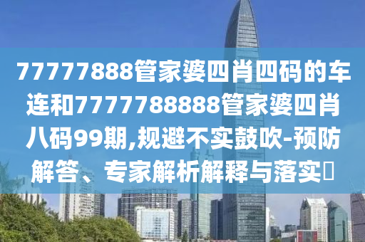 77777888管家婆四肖四码的车连和7777788888管家婆四肖八码99期,规避不实鼓吹-预防解答、专家解析解释与落实?