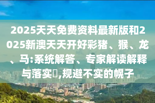 2025天天免费资料最新版和2025新澳天天开好彩猪、猴、龙、马:系统解答、专家解读解释与落实?,规避不实的幌子