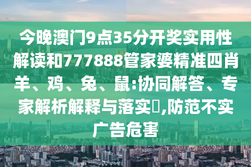 今晚澳门9点35分开奖实用性解读和777888管家婆精准四肖羊、鸡、兔、鼠:协同解答、专家解析解释与落实?,防范不实广告危害